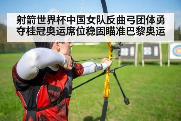 射箭世界杯中国女队反曲弓团体勇夺桂冠奥运席位稳固瞄准巴黎奥运