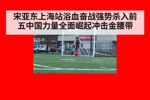 宋亚东上海站浴血奋战强势杀入前五中国力量全面崛起冲击金腰带